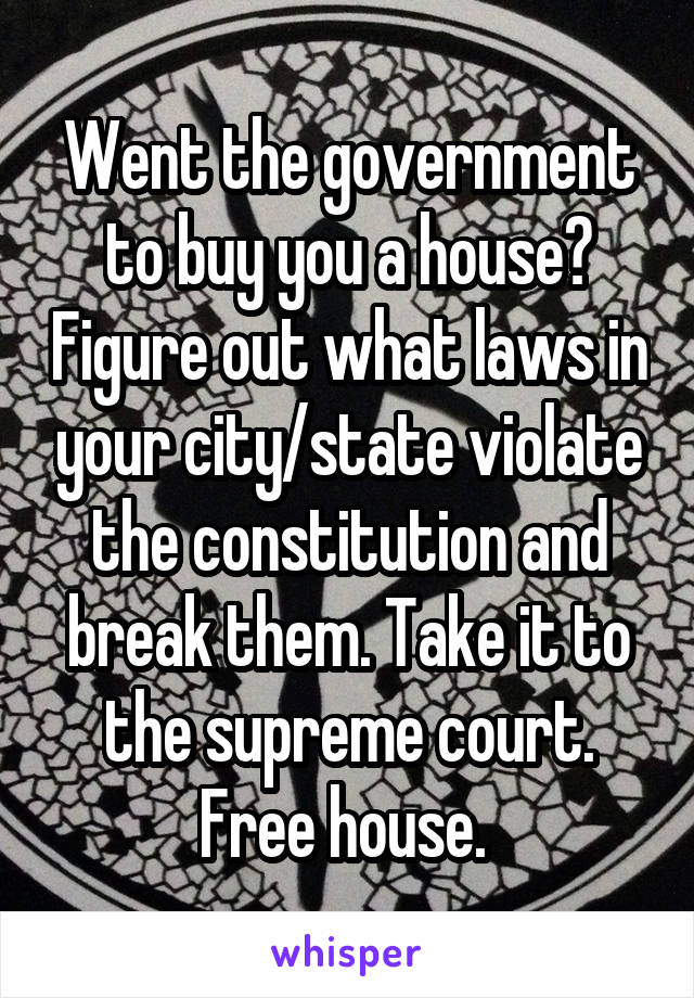 Went the government to buy you a house? Figure out what laws in your city/state violate the constitution and break them. Take it to the supreme court. Free house. 