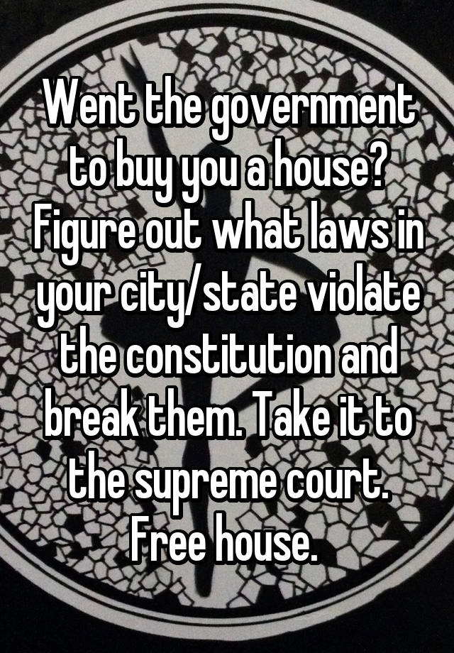 Went the government to buy you a house? Figure out what laws in your city/state violate the constitution and break them. Take it to the supreme court. Free house. 