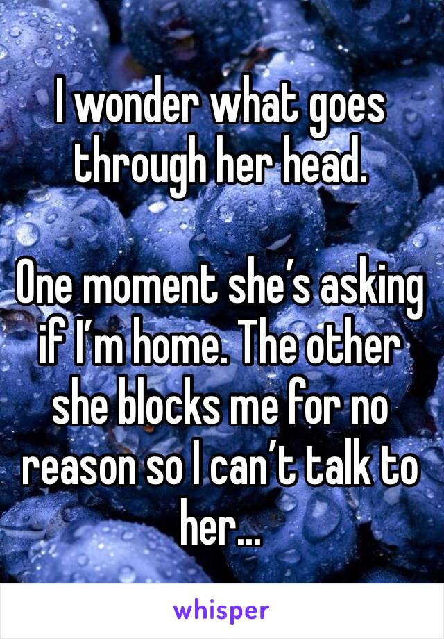 I wonder what goes through her head. 

One moment she’s asking if I’m home. The other she blocks me for no reason so I can’t talk to her...