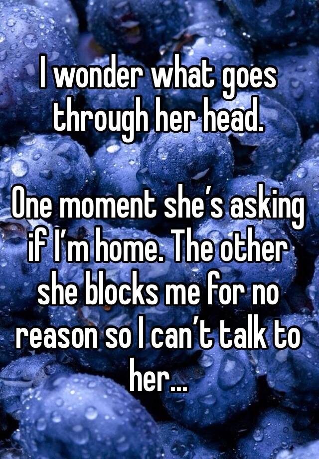 I wonder what goes through her head. 

One moment she’s asking if I’m home. The other she blocks me for no reason so I can’t talk to her...