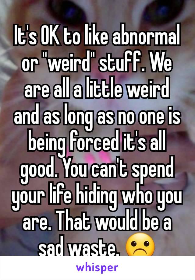 It's OK to like abnormal or "weird" stuff. We are all a little weird and as long as no one is being forced it's all good. You can't spend your life hiding who you are. That would be a sad waste. ☹️