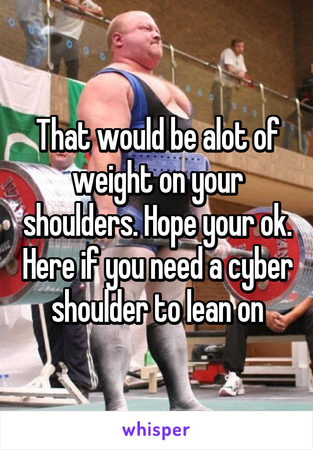 That would be alot of weight on your shoulders. Hope your ok. Here if you need a cyber shoulder to lean on