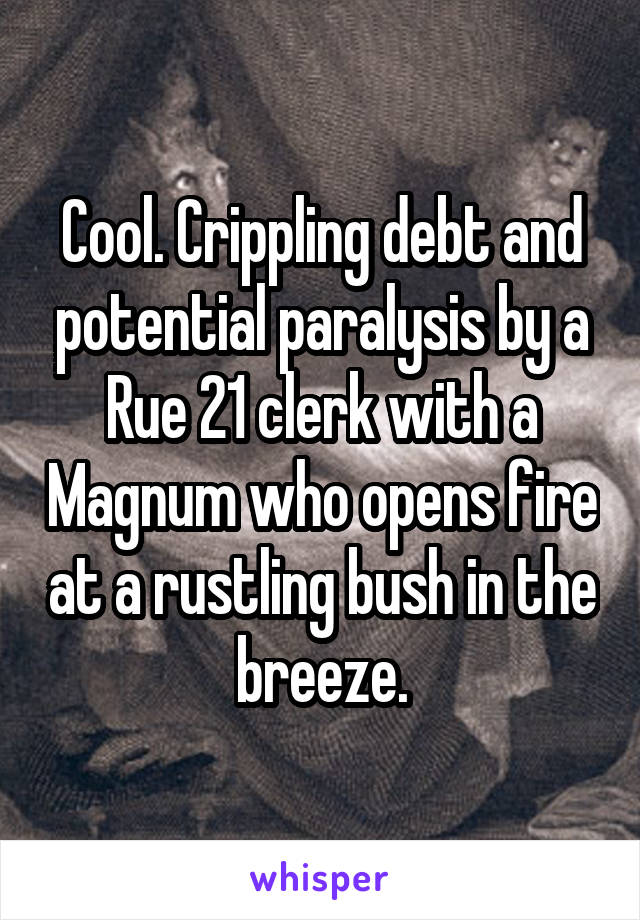 Cool. Crippling debt and potential paralysis by a Rue 21 clerk with a Magnum who opens fire at a rustling bush in the breeze.