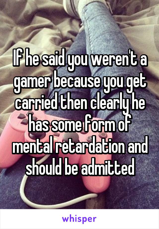 If he said you weren't a gamer because you get carried then clearly he has some form of mental retardation and should be admitted