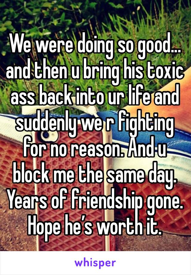 We were doing so good... and then u bring his toxic ass back into ur life and suddenly we r fighting for no reason. And u block me the same day. Years of friendship gone. Hope he’s worth it.