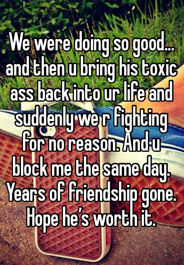 We were doing so good... and then u bring his toxic ass back into ur life and suddenly we r fighting for no reason. And u block me the same day. Years of friendship gone. Hope he’s worth it.