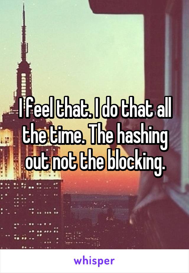 I feel that. I do that all the time. The hashing out not the blocking.