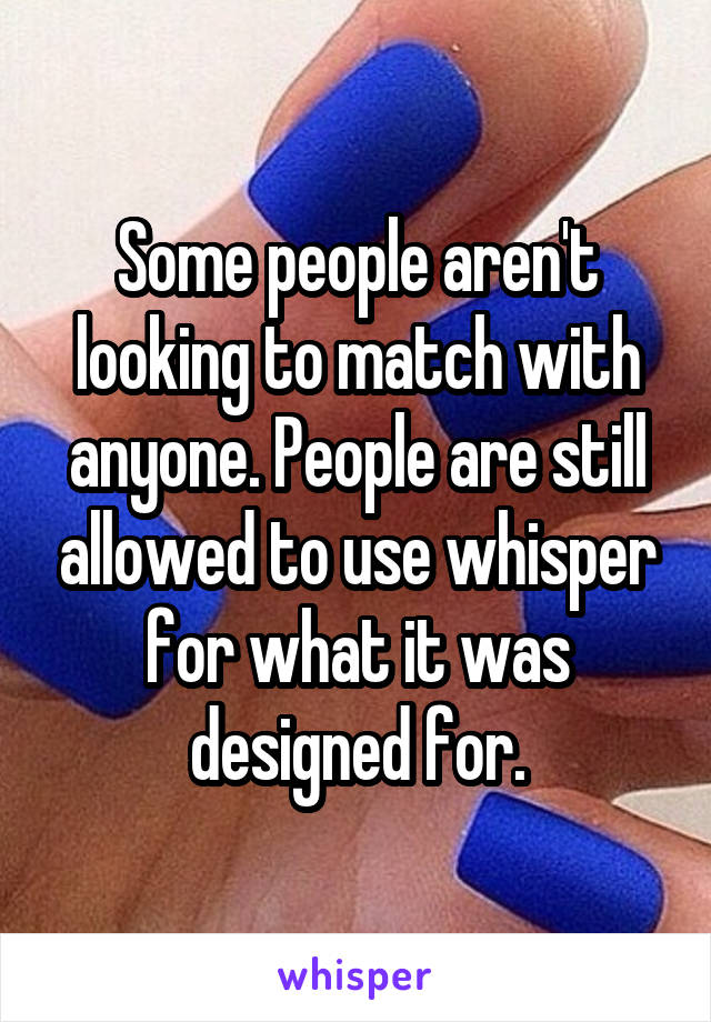 Some people aren't looking to match with anyone. People are still allowed to use whisper for what it was designed for.