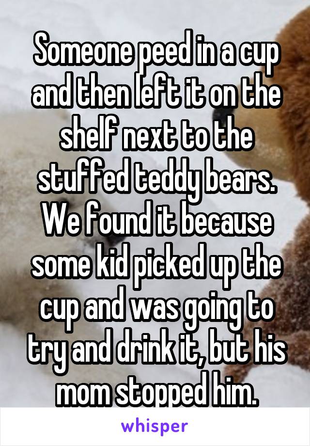 Someone peed in a cup and then left it on the shelf next to the stuffed teddy bears. We found it because some kid picked up the cup and was going to try and drink it, but his mom stopped him.