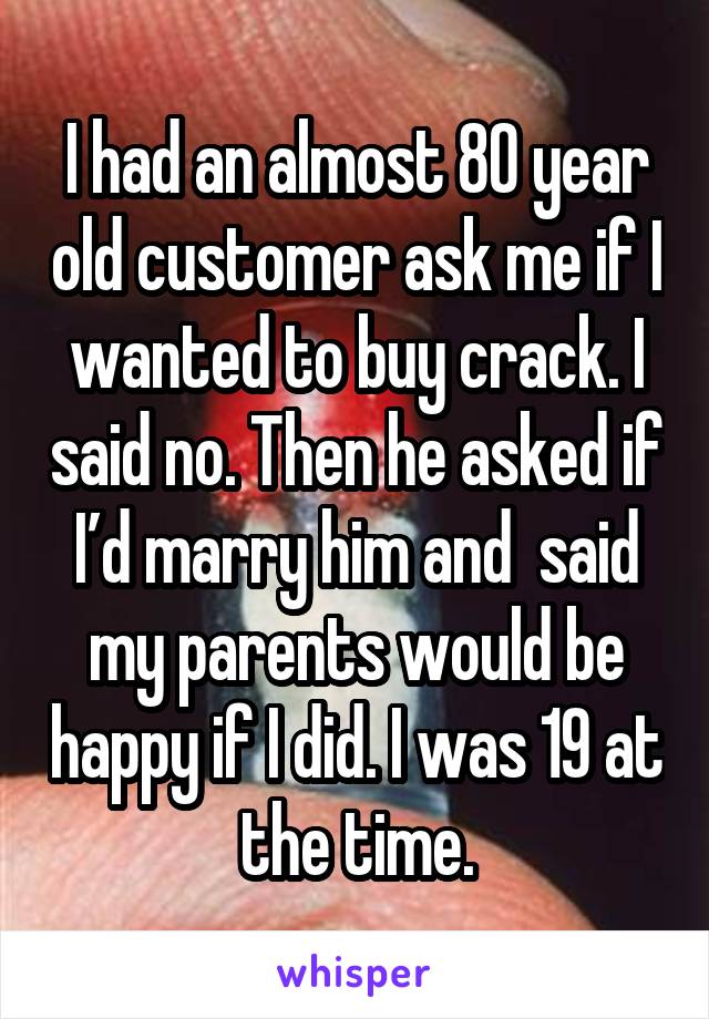 I had an almost 80 year old customer ask me if I wanted to buy crack. I said no. Then he asked if I’d marry him and  said my parents would be happy if I did. I was 19 at the time.