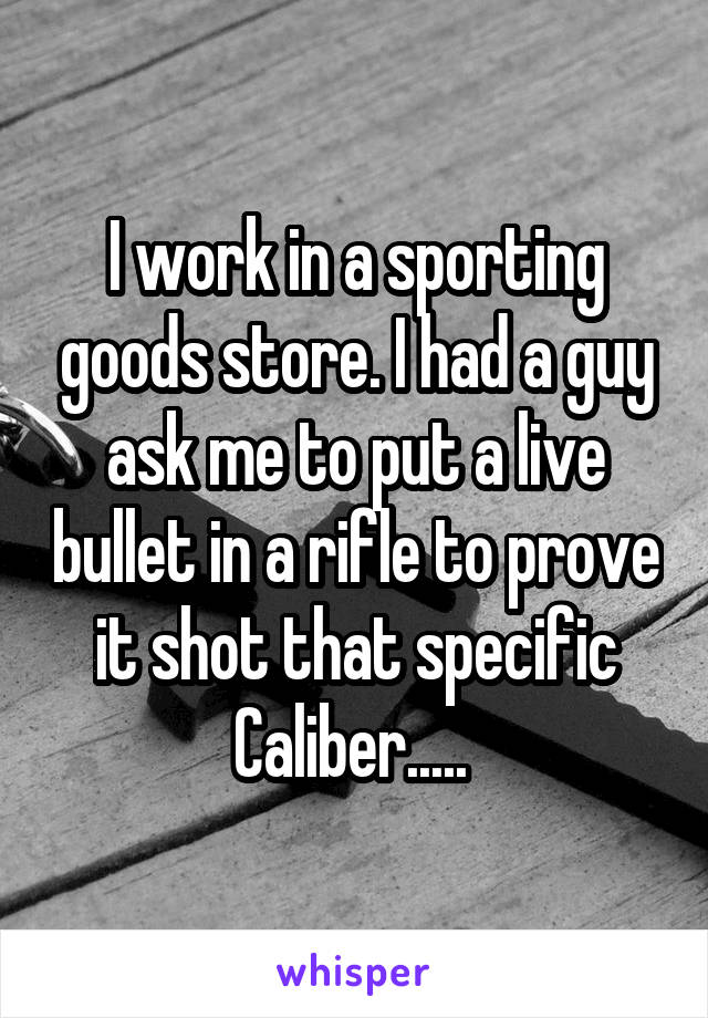 I work in a sporting goods store. I had a guy ask me to put a live bullet in a rifle to prove it shot that specific Caliber..... 