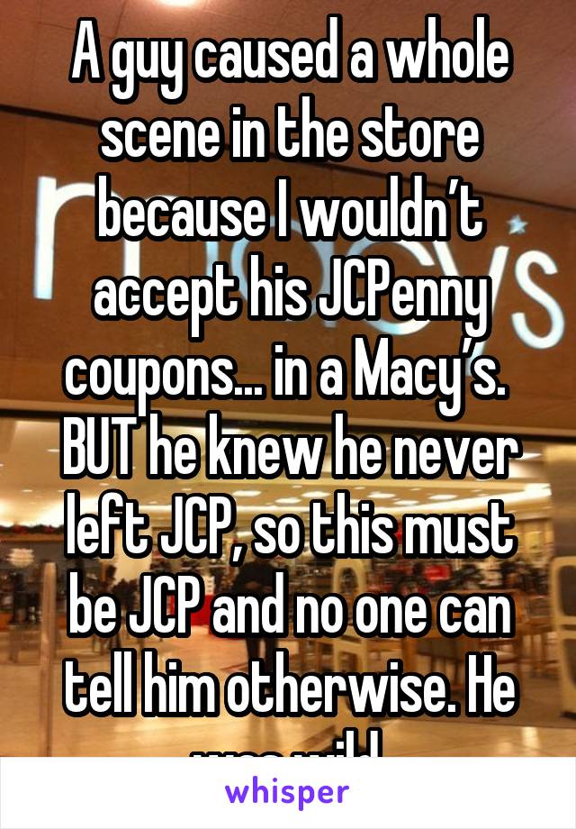 A guy caused a whole scene in the store because I wouldn’t accept his JCPenny coupons... in a Macy’s. 
BUT he knew he never left JCP, so this must be JCP and no one can tell him otherwise. He was wild.