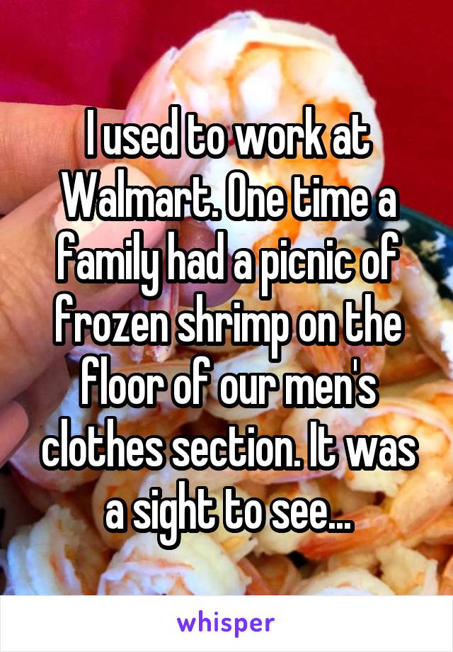 I used to work at Walmart. One time a family had a picnic of frozen shrimp on the floor of our men's clothes section. It was a sight to see...