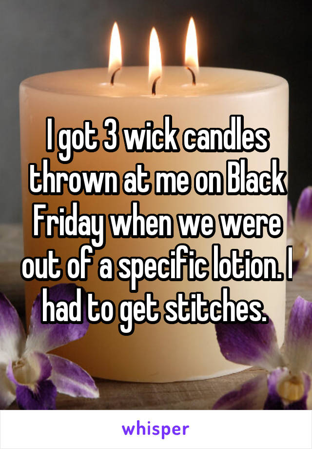 I got 3 wick candles thrown at me on Black Friday when we were out of a specific lotion. I had to get stitches. 