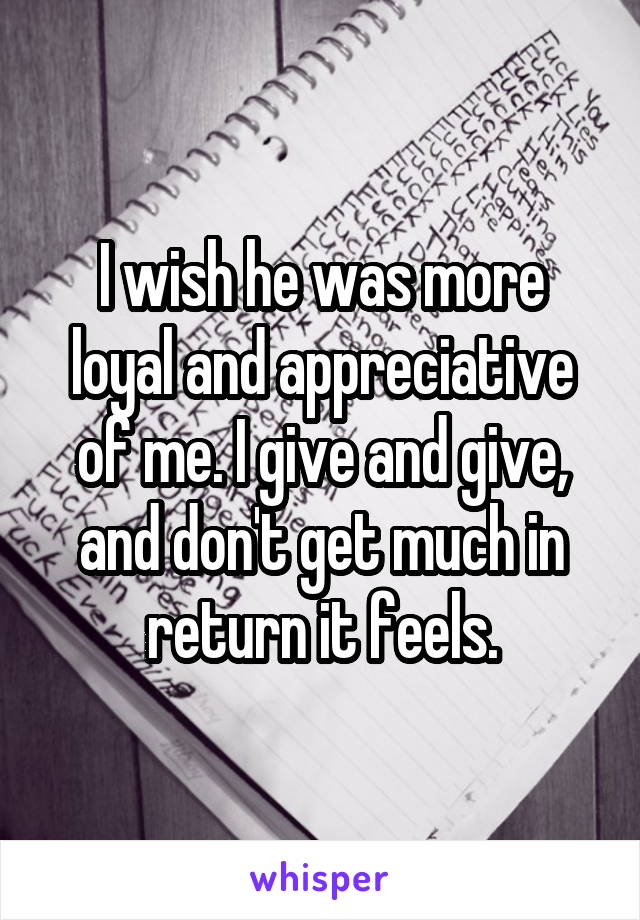 I wish he was more loyal and appreciative of me. I give and give, and don't get much in return it feels.