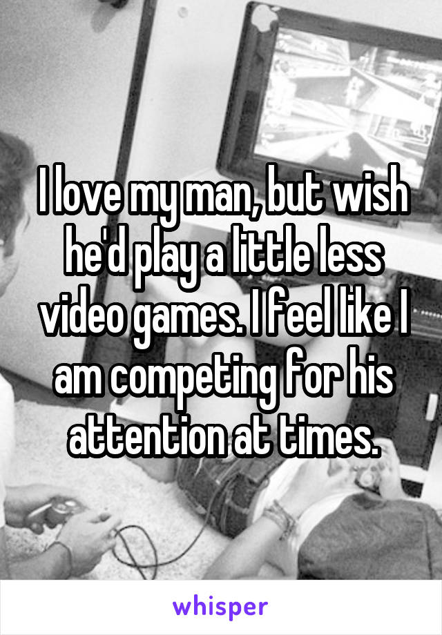 I love my man, but wish he'd play a little less video games. I feel like I am competing for his attention at times.