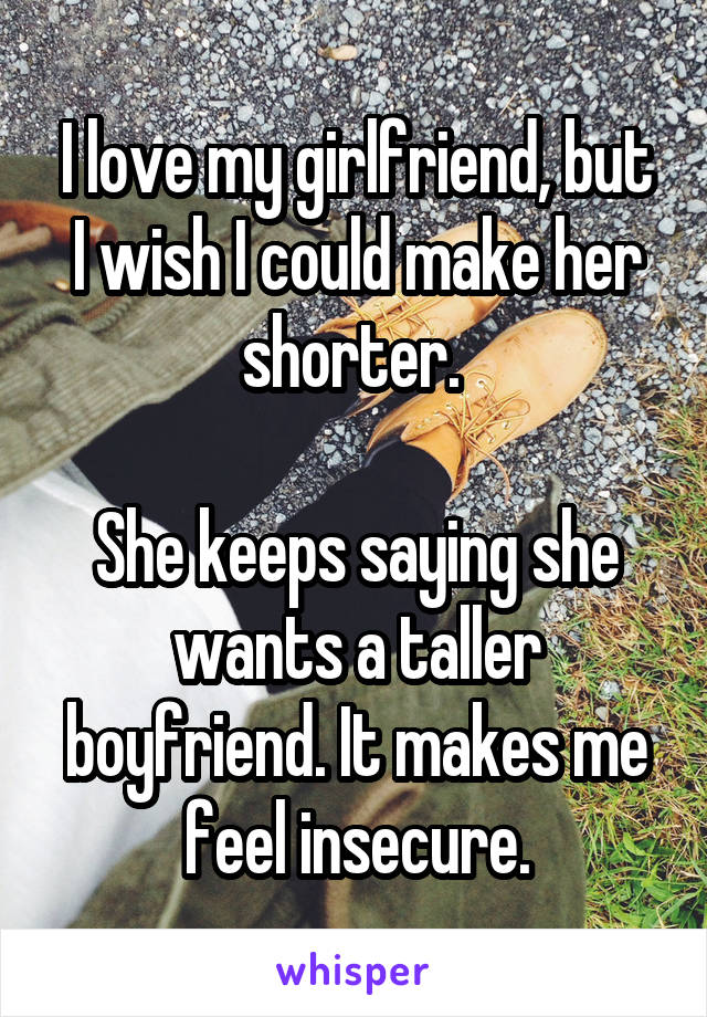 I love my girlfriend, but I wish I could make her shorter. 

She keeps saying she wants a taller boyfriend. It makes me feel insecure.