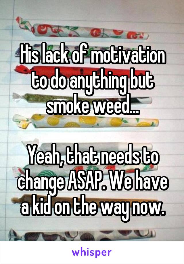 His lack of motivation to do anything but smoke weed...

Yeah, that needs to change ASAP. We have a kid on the way now.