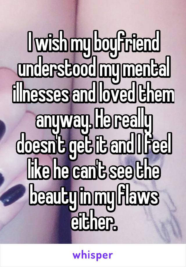 I wish my boyfriend understood my mental illnesses and loved them anyway. He really doesn't get it and I feel like he can't see the beauty in my flaws either.