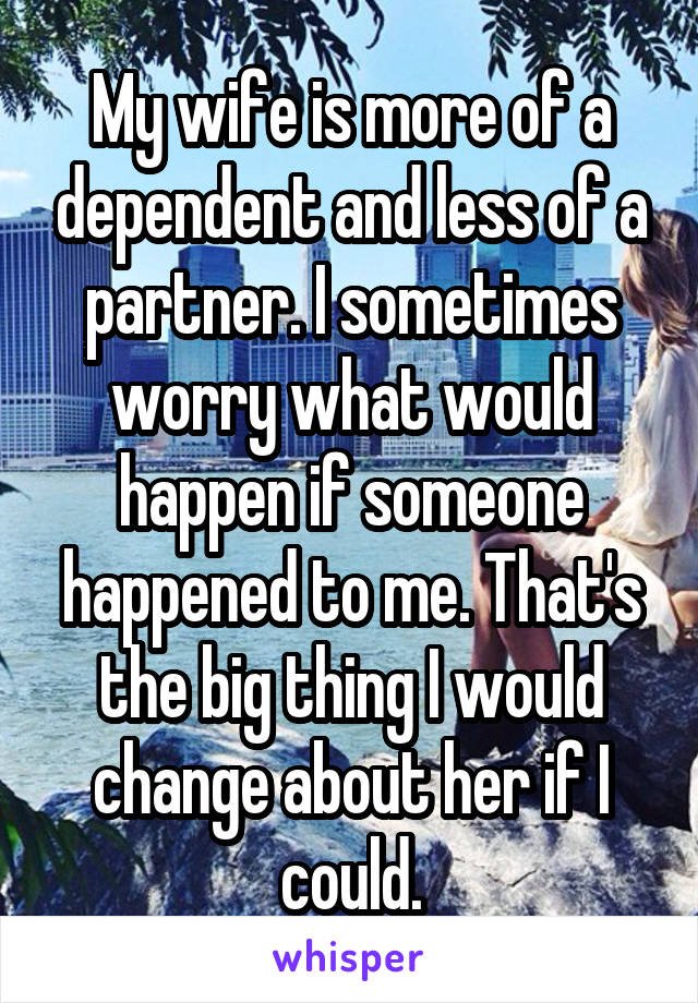 My wife is more of a dependent and less of a partner. I sometimes worry what would happen if someone happened to me. That's the big thing I would change about her if I could.