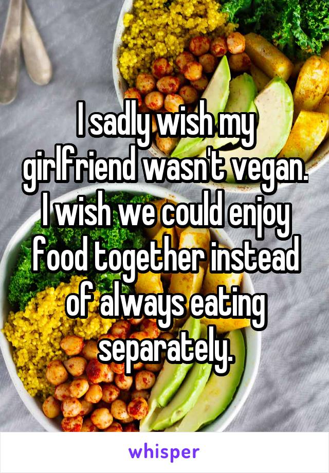 I sadly wish my girlfriend wasn't vegan. I wish we could enjoy food together instead of always eating separately.