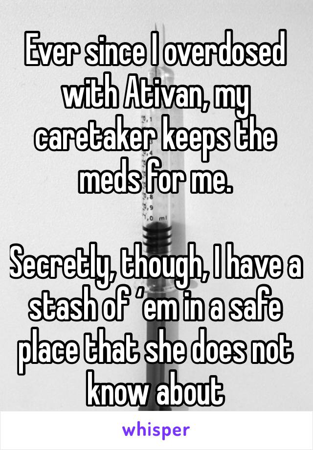 Ever since I overdosed with Ativan, my caretaker keeps the meds for me. 

Secretly, though, I have a stash of ‘em in a safe place that she does not know about