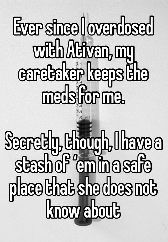 Ever since I overdosed with Ativan, my caretaker keeps the meds for me. 

Secretly, though, I have a stash of ‘em in a safe place that she does not know about