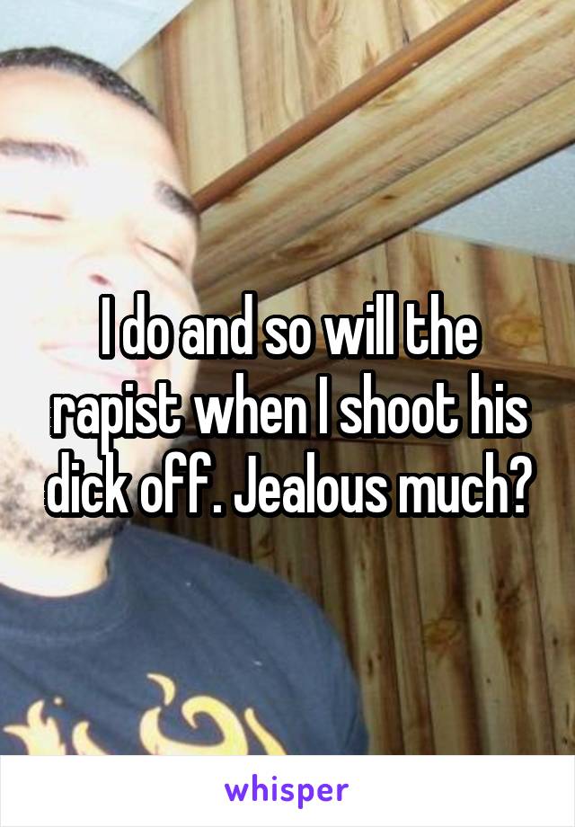 I do and so will the rapist when I shoot his dick off. Jealous much?