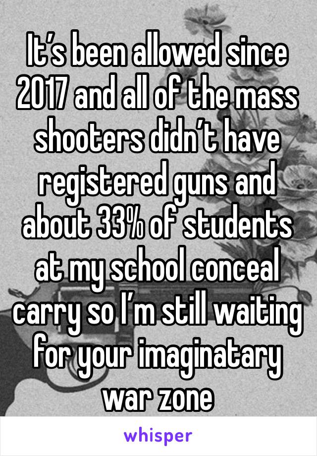 It’s been allowed since 2017 and all of the mass shooters didn’t have registered guns and about 33% of students at my school conceal carry so I’m still waiting for your imaginatary war zone 