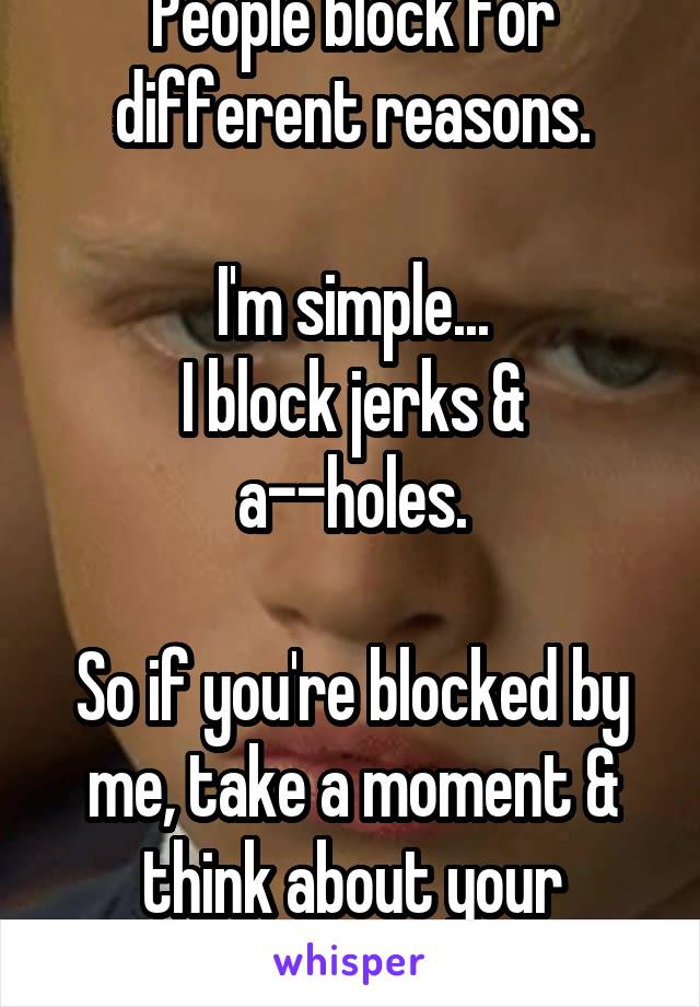 People block for different reasons.

I'm simple...
I block jerks & a--holes.

So if you're blocked by me, take a moment & think about your actions.