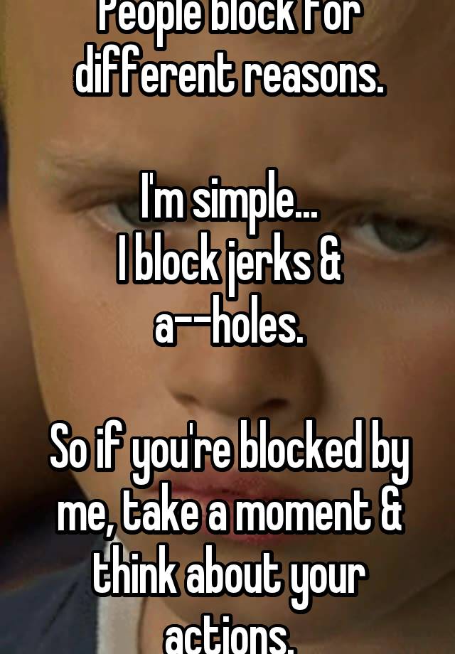 People block for different reasons.

I'm simple...
I block jerks & a--holes.

So if you're blocked by me, take a moment & think about your actions.