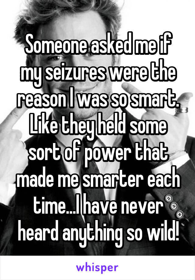Someone asked me if my seizures were the reason I was so smart. Like they held some sort of power that made me smarter each time...I have never heard anything so wild!