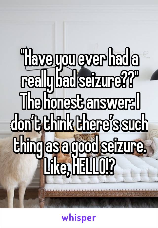 "Have you ever had a really bad seizure??"
The honest answer: I don’t think there’s such thing as a good seizure. Like, HELLO!?