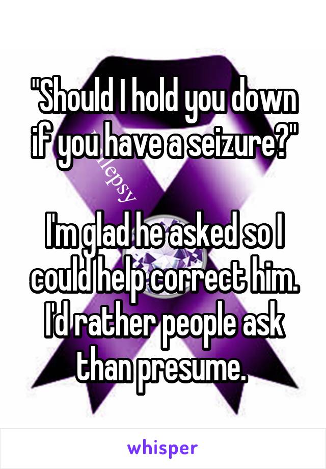 "Should I hold you down if you have a seizure?"

I'm glad he asked so I could help correct him. I'd rather people ask than presume. 