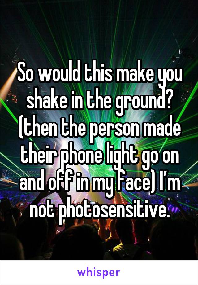 So would this make you shake in the ground?
(then the person made their phone light go on and off in my face) I’m not photosensitive.