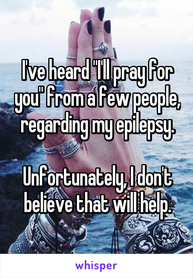 I've heard "I'll pray for you" from a few people, regarding my epilepsy.

Unfortunately, I don't believe that will help.