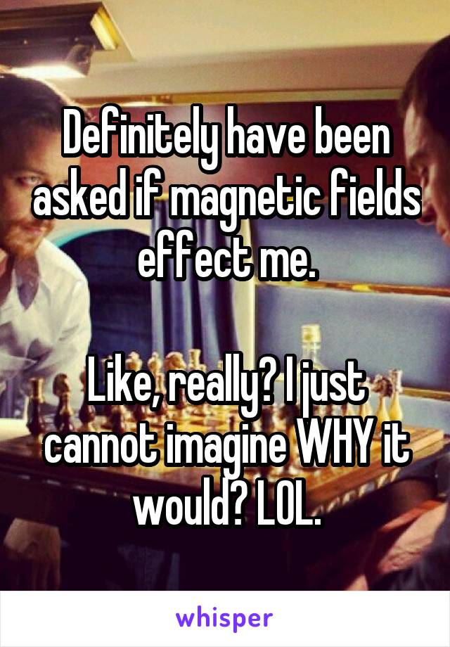 Definitely have been asked if magnetic fields effect me.

Like, really? I just cannot imagine WHY it would? LOL.