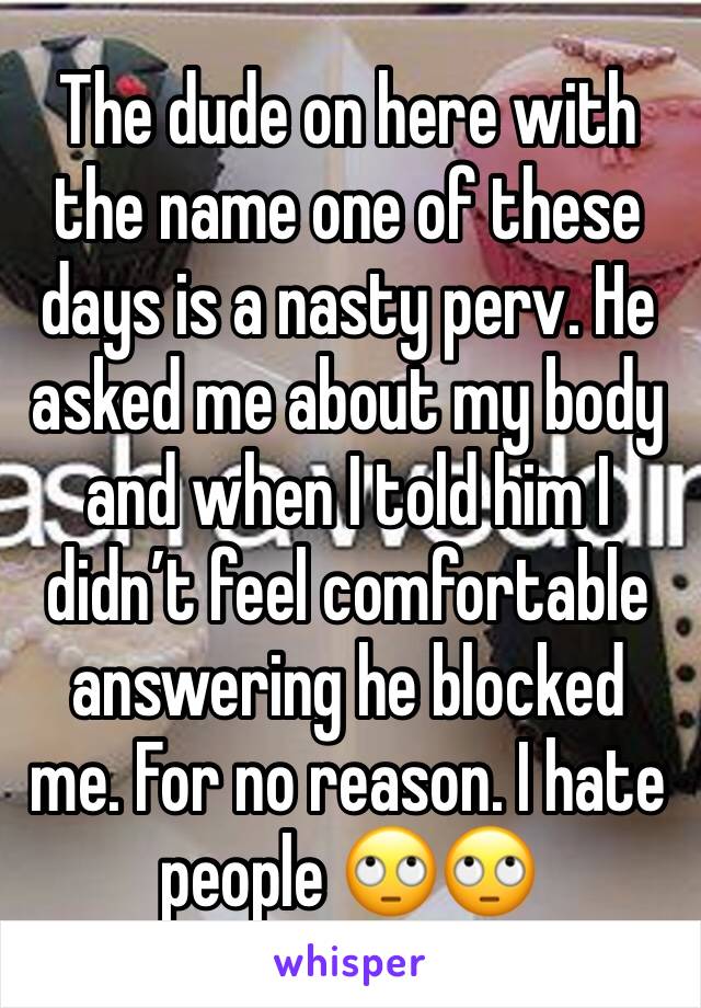 The dude on here with the name one of these days is a nasty perv. He asked me about my body and when I told him I didn’t feel comfortable answering he blocked me. For no reason. I hate people 🙄🙄