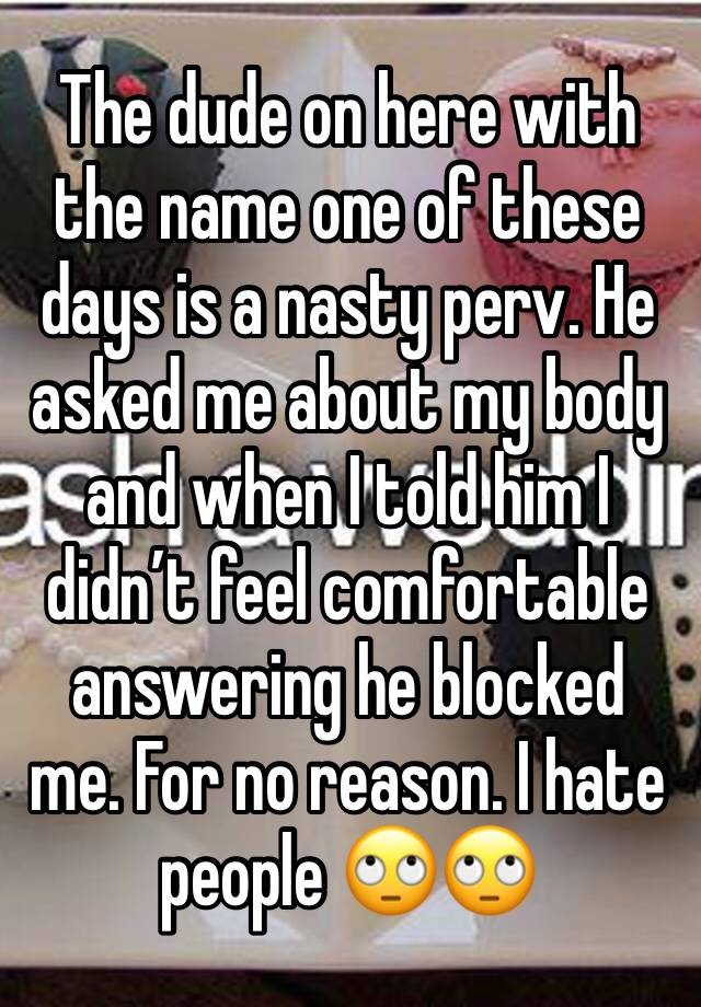 The dude on here with the name one of these days is a nasty perv. He asked me about my body and when I told him I didn’t feel comfortable answering he blocked me. For no reason. I hate people 🙄🙄