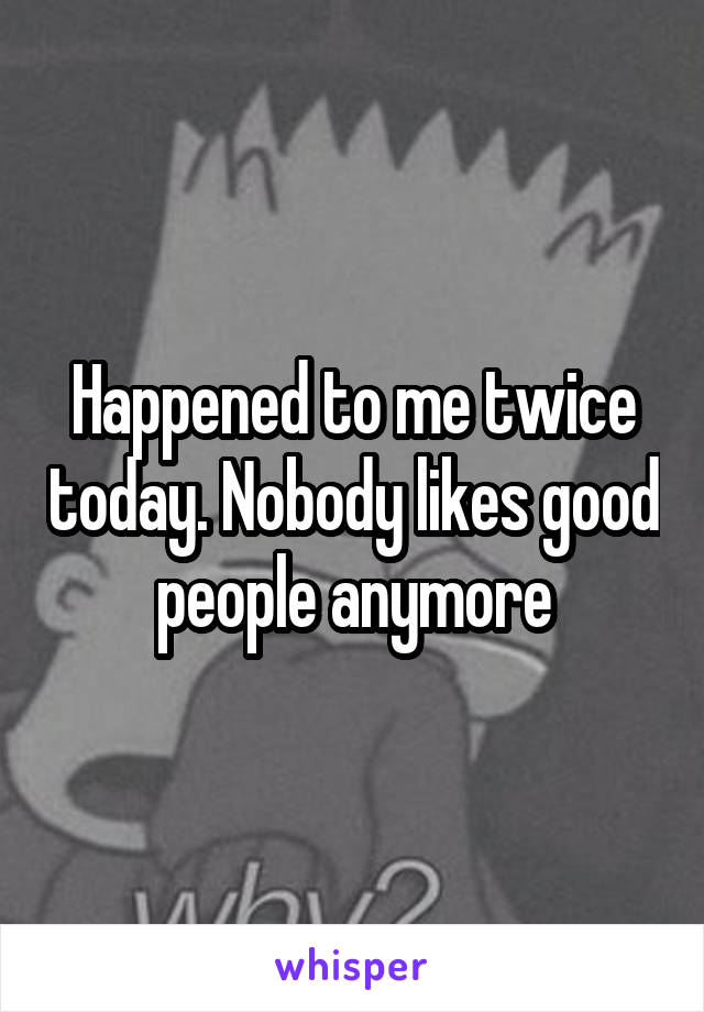 Happened to me twice today. Nobody likes good people anymore