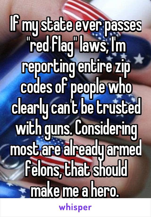 If my state ever passes "red flag" laws, I'm reporting entire zip codes of people who clearly can't be trusted with guns. Considering most are already armed felons, that should make me a hero. 