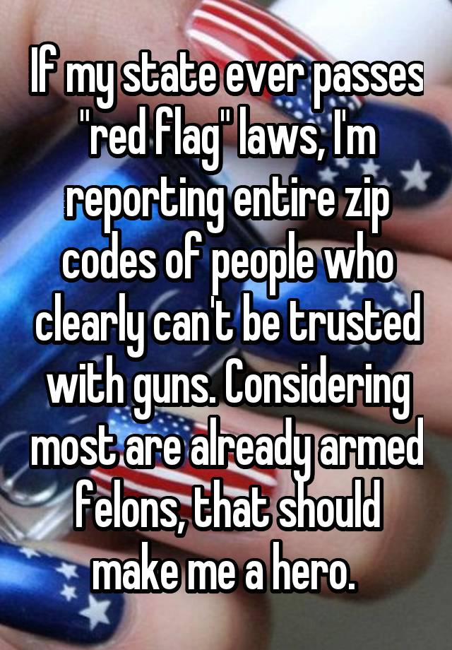 If my state ever passes "red flag" laws, I'm reporting entire zip codes of people who clearly can't be trusted with guns. Considering most are already armed felons, that should make me a hero. 