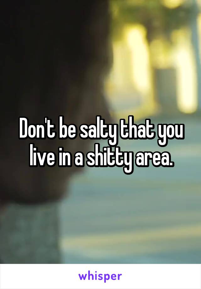 Don't be salty that you live in a shitty area.