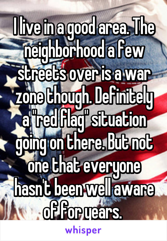 I live in a good area. The neighborhood a few streets over is a war zone though. Definitely a "red flag" situation going on there. But not one that everyone hasn't been well aware of for years. 