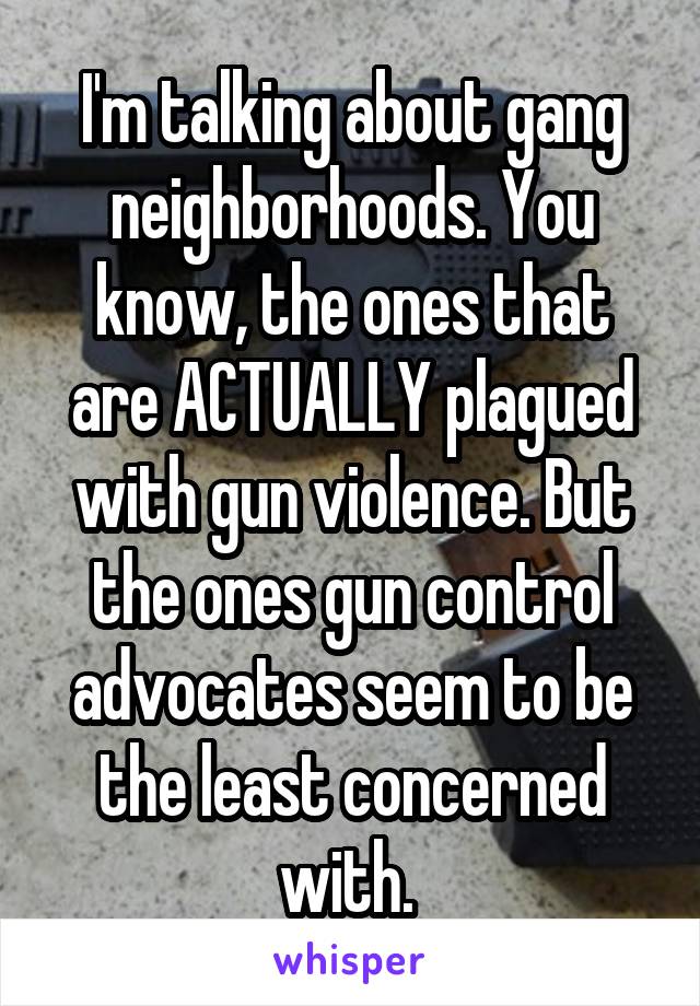 I'm talking about gang neighborhoods. You know, the ones that are ACTUALLY plagued with gun violence. But the ones gun control advocates seem to be the least concerned with. 