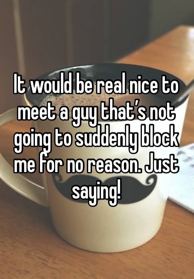 It would be real nice to meet a guy that’s not going to suddenly block me for no reason. Just saying!