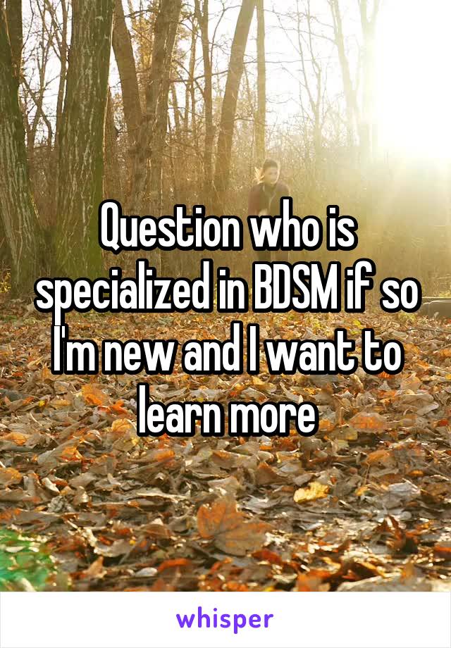 Question who is specialized in BDSM if so I'm new and I want to learn more