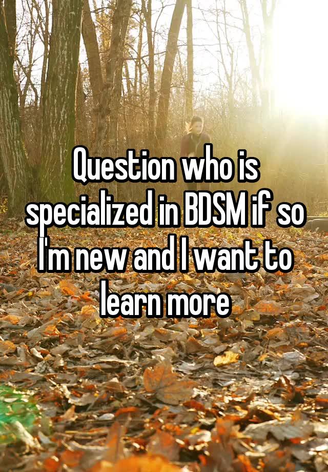 Question who is specialized in BDSM if so I'm new and I want to learn more