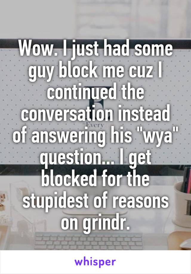 Wow. I just had some guy block me cuz I continued the conversation instead of answering his "wya" question... I get blocked for the stupidest of reasons on grindr.