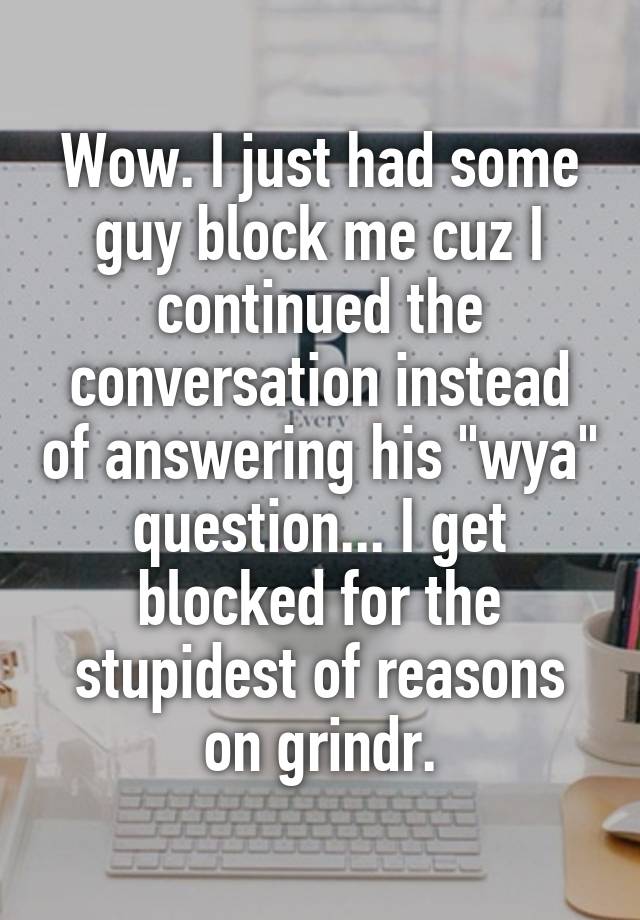 Wow. I just had some guy block me cuz I continued the conversation instead of answering his "wya" question... I get blocked for the stupidest of reasons on grindr.